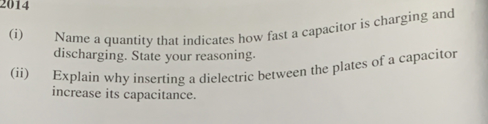 2014 
(i) Name a quantity that indicates how fast a capacitor is charging and 
discharging. State your reasoning. 
(ii) Explain why inserting a dielectric between the plates of a capacitor 
increase its capacitance.