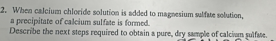 When calcium chloride solution is added to magnesium sulfate solution, 
a precipitate of calcium sulfate is formed. 
Describe the next steps required to obtain a pure, dry sample of calcium sulfate.