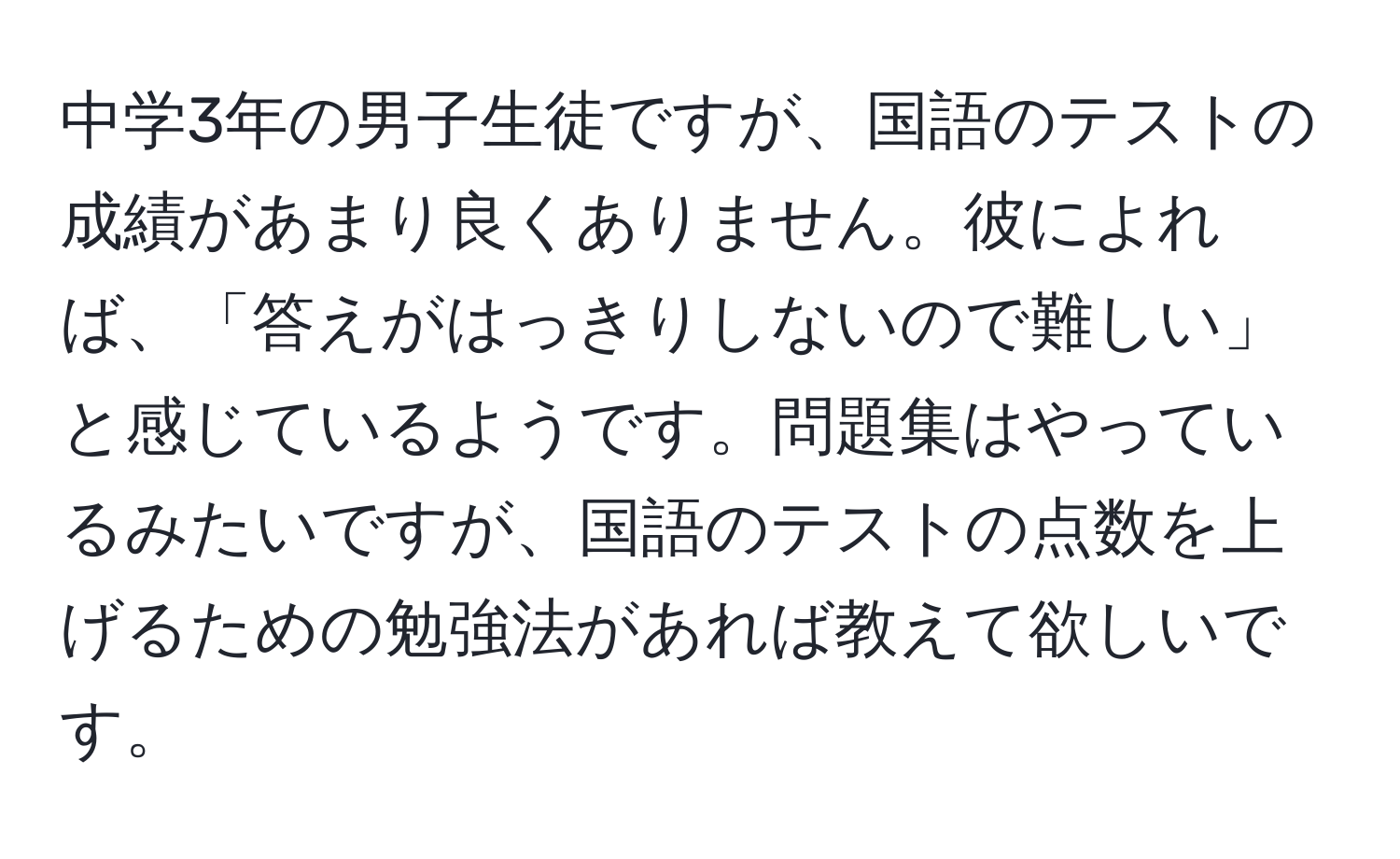 中学3年の男子生徒ですが、国語のテストの成績があまり良くありません。彼によれば、「答えがはっきりしないので難しい」と感じているようです。問題集はやっているみたいですが、国語のテストの点数を上げるための勉強法があれば教えて欲しいです。