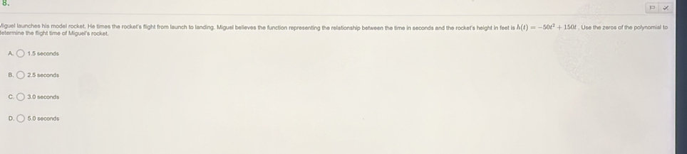 CFA 3 Review Day 2
Question 1; Miguel launches his model rocket. He times the rocket's flight from launch to landing. Miguel believes the
function representing the relationship between the time in seconds and the rocket's height in feet is h(t)=-50t^2+150t
Use the zeros of the polynomial to determine the flight time of Miguel's rocket.
15aeconde
3 5 seconds
§ É seconds
n c e it has trioled , if th