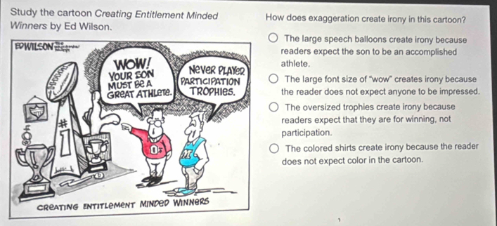 Study the cartoon Creating Entitlement Minded How does exaggeration create irony in this cartoon?
Winners by Ed Wilson.
The large speech balloons create irony because
readers expect the son to be an accomplished
athlete.
The large font size of “wow” creates irony because
the reader does not expect anyone to be impressed.
The oversized trophies create irony because
readers expect that they are for winning, not
participation.
The colored shirts create irony because the reader
does not expect color in the cartoon.