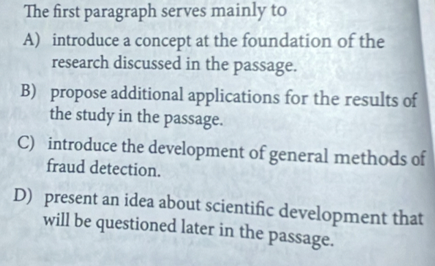 The first paragraph serves mainly to
A) introduce a concept at the foundation of the
research discussed in the passage.
B) propose additional applications for the results of
the study in the passage.
C) introduce the development of general methods of
fraud detection.
D) present an idea about scientific development that
will be questioned later in the passage.