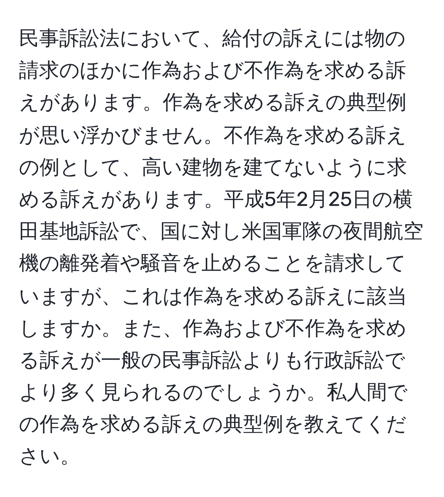 民事訴訟法において、給付の訴えには物の請求のほかに作為および不作為を求める訴えがあります。作為を求める訴えの典型例が思い浮かびません。不作為を求める訴えの例として、高い建物を建てないように求める訴えがあります。平成5年2月25日の横田基地訴訟で、国に対し米国軍隊の夜間航空機の離発着や騒音を止めることを請求していますが、これは作為を求める訴えに該当しますか。また、作為および不作為を求める訴えが一般の民事訴訟よりも行政訴訟でより多く見られるのでしょうか。私人間での作為を求める訴えの典型例を教えてください。