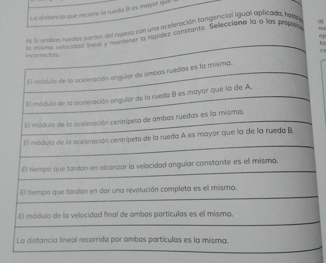 La distancia que recorre la rueda B es mayor que 
b) Si ambas ruedas parten del reposo con una aceleración tangencial igual aplicada, hastate 
a) 
eje 
tener la rapidez constante. Selecciono la o las proposia 
m 
ta 
ce