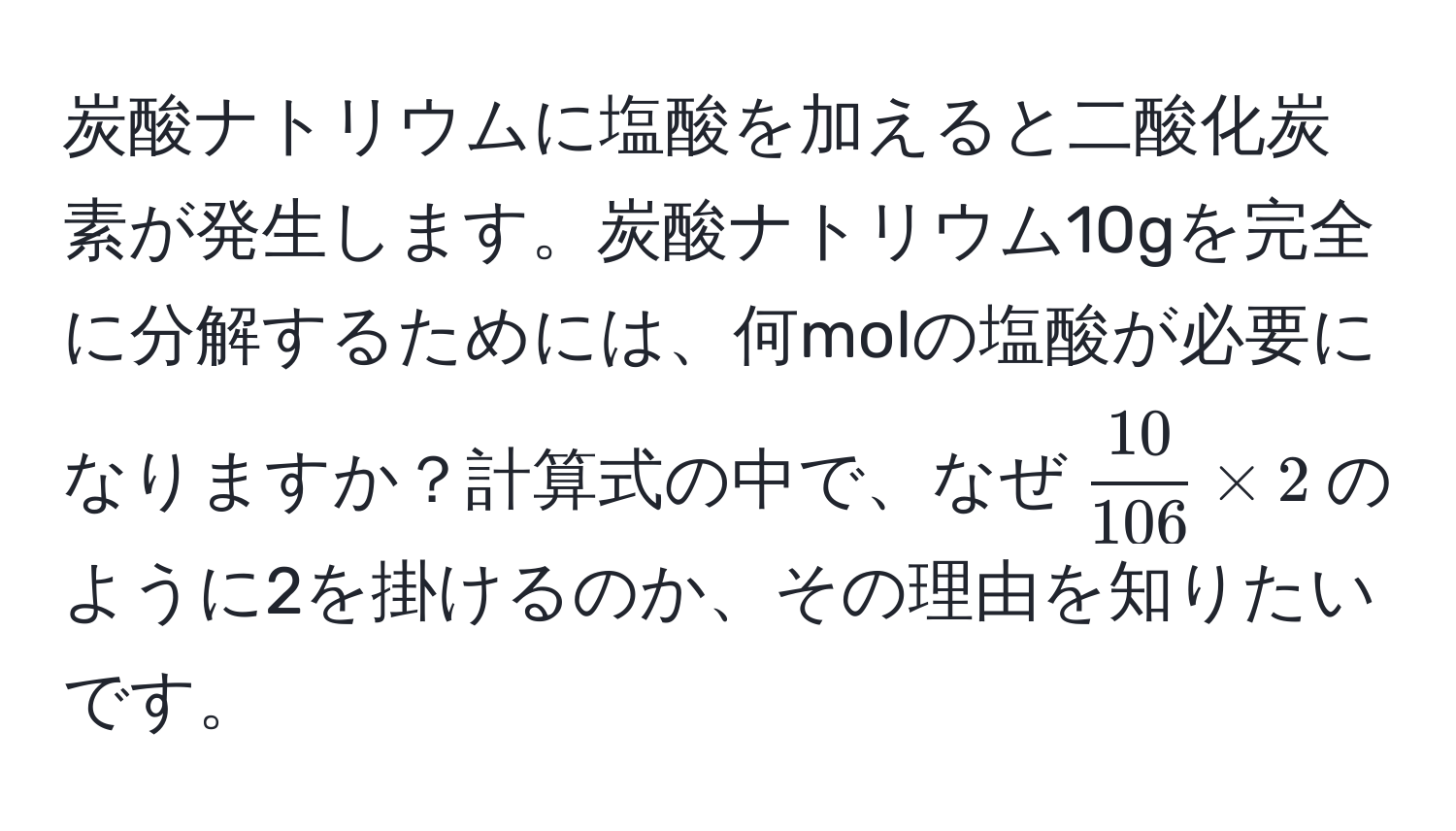 炭酸ナトリウムに塩酸を加えると二酸化炭素が発生します。炭酸ナトリウム10gを完全に分解するためには、何molの塩酸が必要になりますか？計算式の中で、なぜ$ 10/106  * 2$のように2を掛けるのか、その理由を知りたいです。