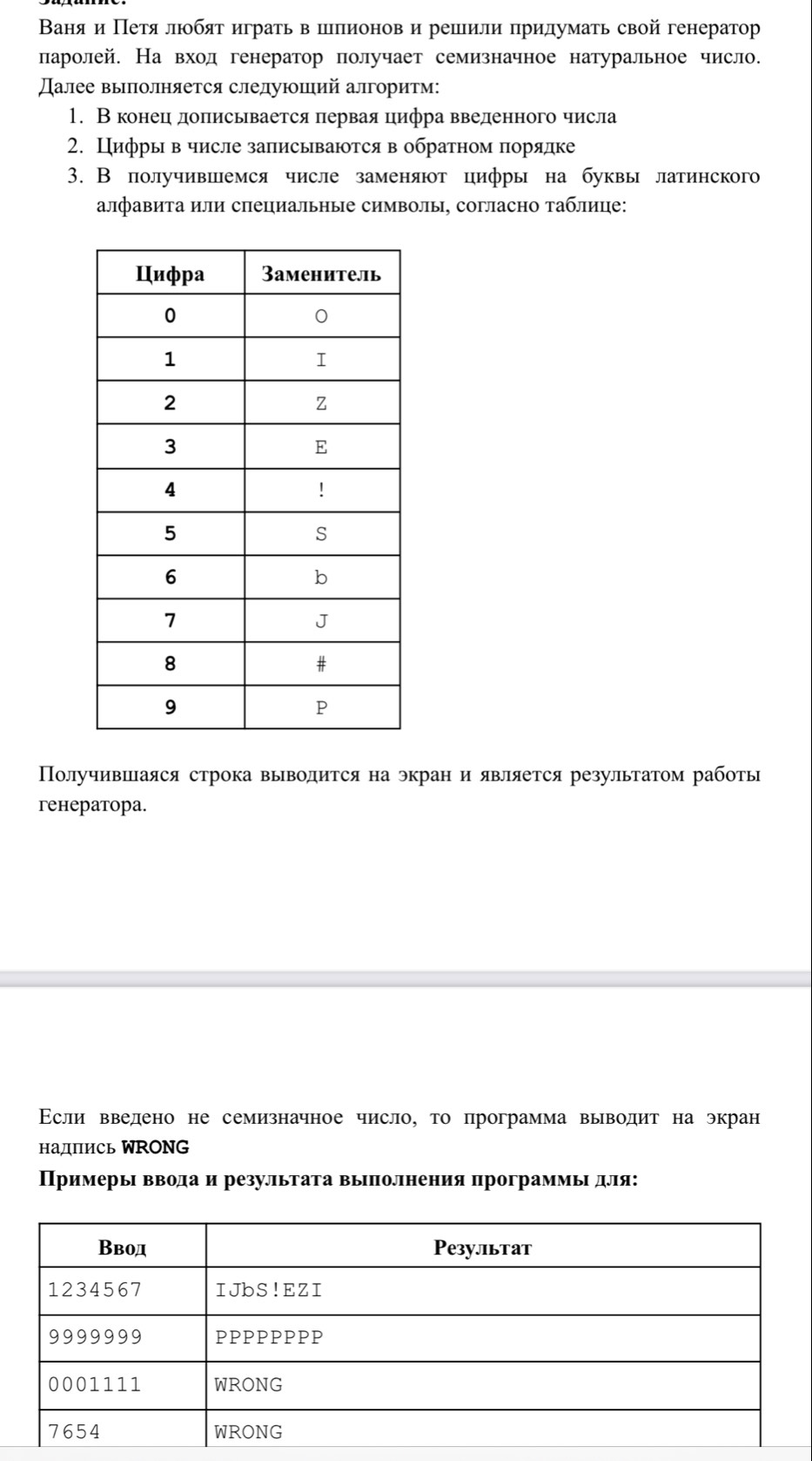 Ваня и Πетяαлюобят играть в иллеионовα и решили придумаτь свой генератор
ларолей. На вход генератор получает семизначное натуральное число.
Далее выπолняется следуюший алгоритм:
1. Вконецηдоπисьвается πервая цифра введенного числа
2. Цифры в числе записываются в обратном порядке
3. В получивиемся числе заменяют цифры на буквы латинского
алфавита или специальные символы, согласно τаблице:
Получившаяся строка выводиτся на экран и является результатом работы
генератора.
Εсли введено не семизначное число, то программа выводит на экран
надпись WRONG
Примерьι ввеода и результага выΙполнения программьι для: