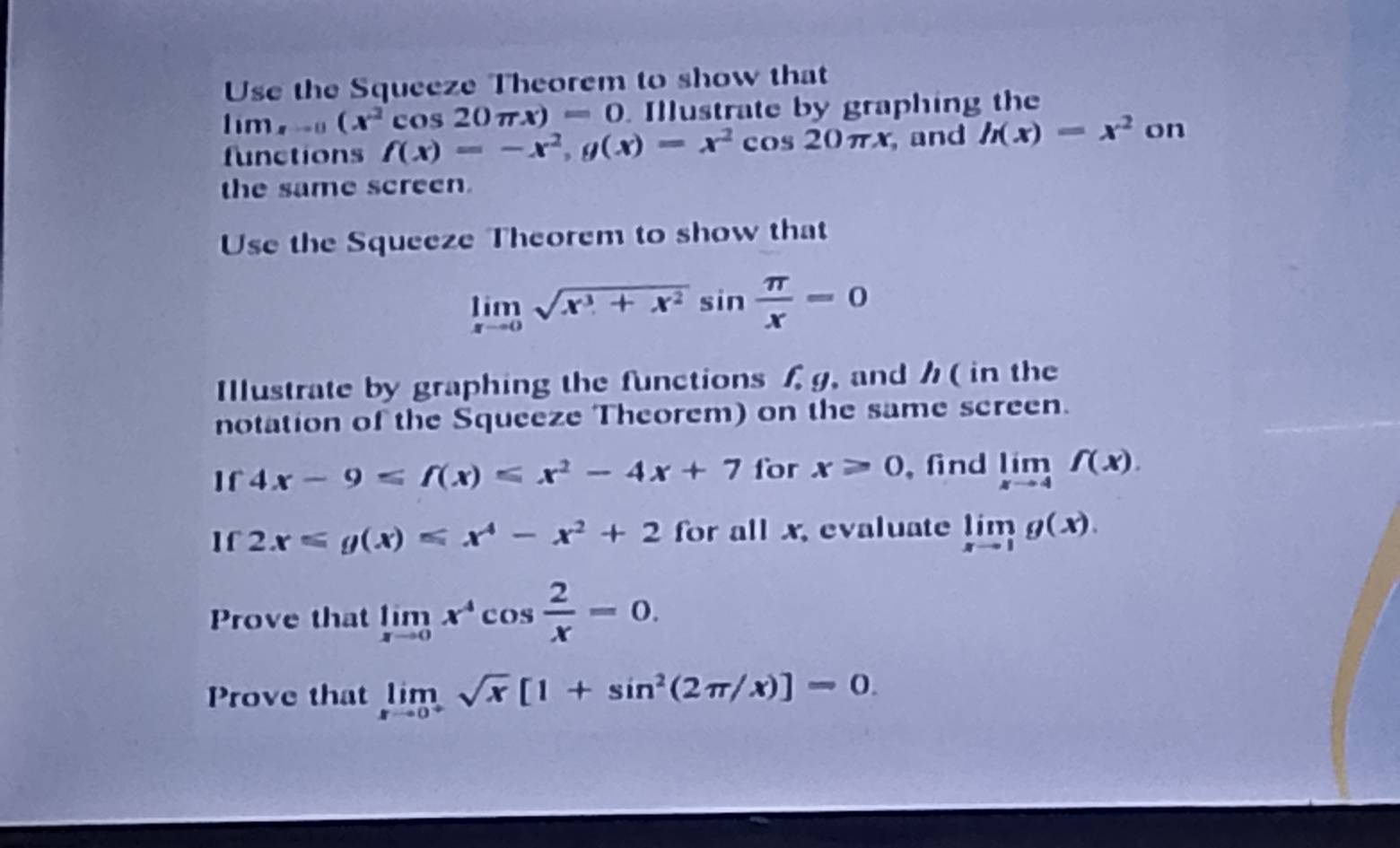 Use the Squeeze Theorem to show that
lim_xto 0(x^2cos 20π x)=0 Illustrate by graphing the 
functions f(x)=-x^2, g(x)=x^2cos 20π x , and h(x)=x^2 on 
the same screen. 
Use the Squeeze Theorem to show that
limlimits _xto 0sqrt(x^3+x^2)sin  π /x =0
Illustrate by graphing the functions f, g, and ( in the 
notation of the Squeeze Theorem) on the same screen. 
If 4x-9≤slant f(x)≤slant x^2-4x+7 for x≥slant 0 ,find limlimits _xto 4f(x). 
If 2x≤slant g(x)≤slant x^4-x^2+2 for all x, evaluate limlimits _xto 1g(x). 
Prove that limlimits _xto 0x^4cos  2/x =0. 
Prove that limlimits _xto 0^+sqrt(x)[1+sin^2(2π /x)]=0.