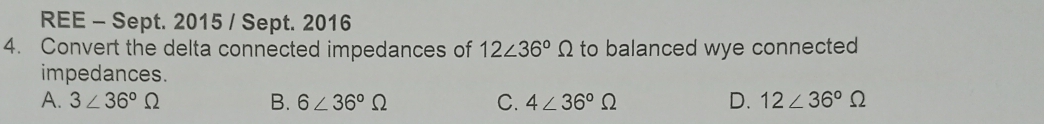 REE - Sept. 2015 / Sept. 2016
4. Convert the delta connected impedances of 12∠ 36°Omega to balanced wye connected
impedances.
A. 3∠ 36°Omega B. 6∠ 36°Omega C. 4∠ 36°Omega D. 12∠ 36°Omega