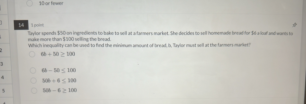 or fewer
14 1 point
Taylor spends $50 on ingredients to bake to sell at a farmers market. She decides to sell homemade bread for $6 a loaf and wants to
make more than $100 selling the bread.
Which inequality can be used to find the minimum amount of bread, b, Taylor must sell at the farmers market?
2
6b+50≥ 100
3
6b-50≤ 100
4
50b+6≤ 100
5
50b-6≥ 100