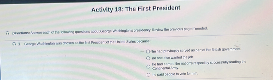 Activity 18: The First President
Directions: Answer each of the following questions about George Washington's presidency. Review the previous page if needed.
1. George Washington was chosen as the first President of the United States because:
he had previously served as part of the British government.
no one else wanted the job.
he had earned the nation's respect by successfully leading the
Continental Army.
he paid people to vote for him.