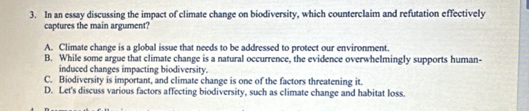 In an essay discussing the impact of climate change on biodiversity, which counterclaim and refutation effectively
captures the main argument?
A. Climate change is a global issue that needs to be addressed to protect our environment.
B. While some argue that climate change is a natural occurrence, the evidence overwhelmingly supports human-
induced changes impacting biodiversity.
C. Biodiversity is important, and climate change is one of the factors threatening it.
D. Let's discuss various factors affecting biodiversity, such as climate change and habitat loss.