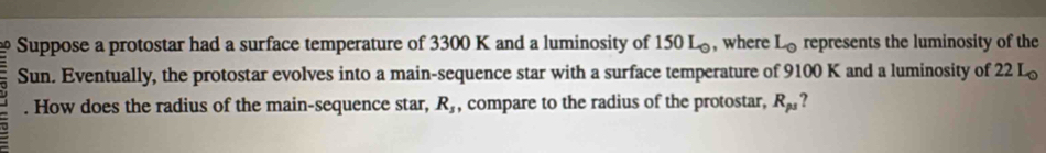 Suppose a protostar had a surface temperature of 3300 K and a luminosity of 150 L, where L_0 represents the luminosity of the 
Sun. Eventually, the protostar evolves into a main-sequence star with a surface temperature of 9100 K and a luminosity of 22 L_0. How does the radius of the main-sequence star, R_s , compare to the radius of the protostar, R_ps ?