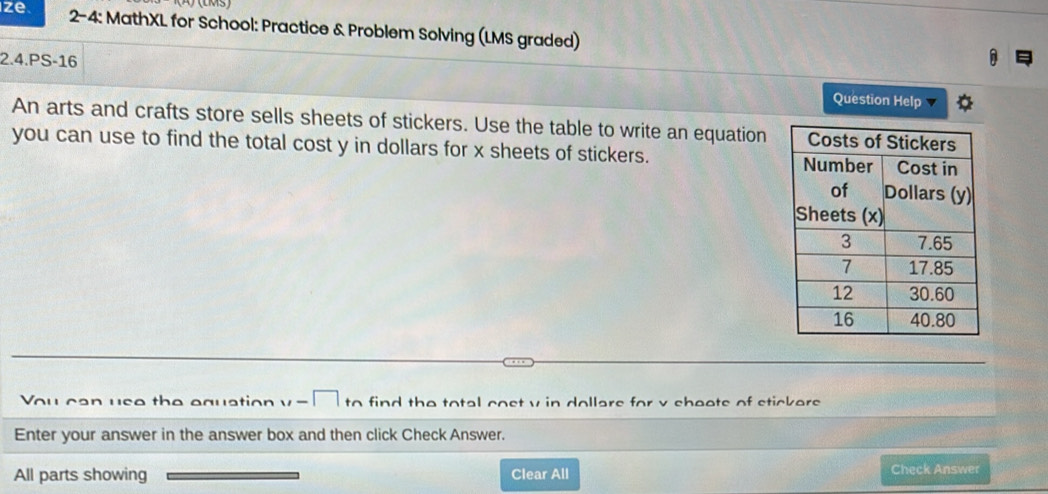 (LM3) 
ze 2-4: MathXL for School: Practice & Problem Solving (LMS graded) 
2.4.PS-16 
Question Help 4 
An arts and crafts store sells sheets of stickers. Use the table to write an equation 
you can use to find the total cost y in dollars for x sheets of stickers. 
u can use the equation . find the total cost v in dollars for v sheets of stickers 
Enter your answer in the answer box and then click Check Answer. 
All parts showing Clear All Check Answer