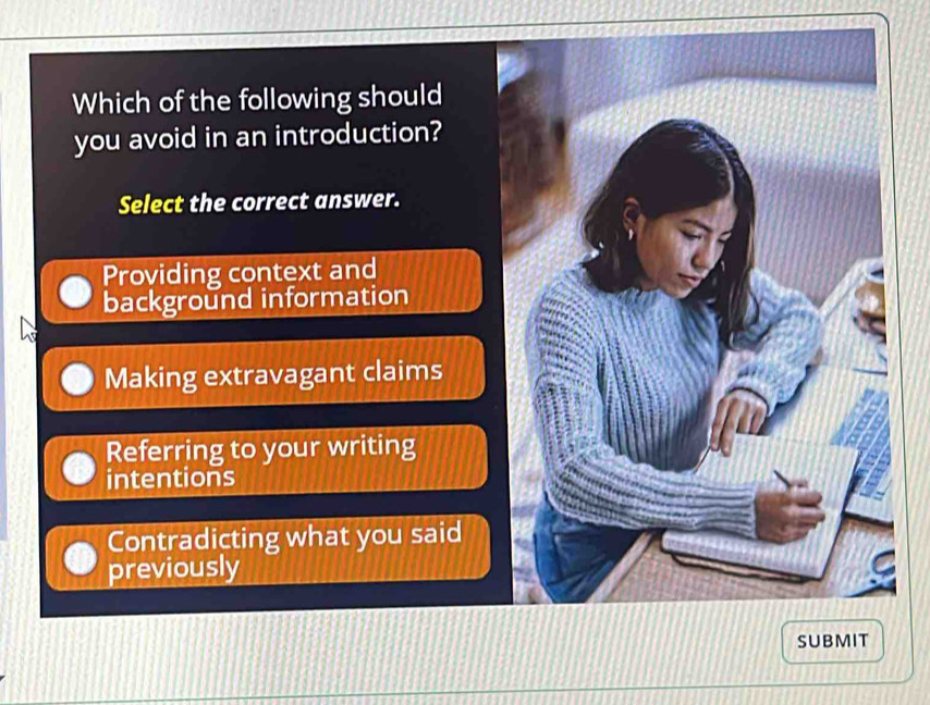 Which of the following should
you avoid in an introduction?
Select the correct answer.
Providing context and
background information
Making extravagant claims
Referring to your writing
intentions
Contradicting what you said
previously
SUBMIT