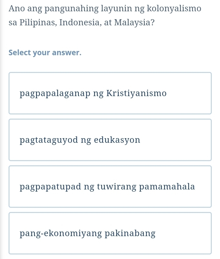 Ano ang pangunahing layunin ng kolonyalismo
sa Pilipinas, Indonesia, at Malaysia?
Select your answer.
pagpapalaganap ng Kristiyanismo
pagtataguyod ng edukasyon
pagpapatupad ng tuwirang pamamahala
pang-ekonomiyang pakinabang