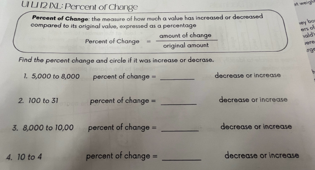 UI L1 12 IXL: Percent of Change 
at weigh 
Percent of Change: the measure of how much a value has increased or decreased 
compared to its original value, expressed as a percentage 
ley bo 
ers of 
Percent of C thange= amountofchange/originalamount  -frac 2
ald 
1ere 
rge 
Find the percent change and circle if it was increase or decrase. 
1. 5,000 to 8,000 percent of change = _decrease or increase 
2. 100 to 31 percent of change = _decrease or increase 
3. 8,000 to 10,00 percent of change = _decrease or increase 
4. 10 to 4 percent of change = _decrease or increase