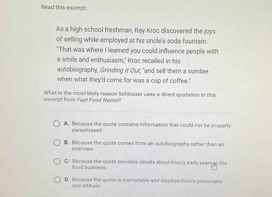 Read this excerpt:
As a high school freshman, Ray Kroc discovered the joys
of selling while employed at his uncle's soda fountain.
"That was where I learned you could influence people with
a smile and enthusiasm," Kroc recalled in his
autobiography, Grinding It Out, "and sell them a sundae
when what they'd come for was a cup of coffee."
What is the most likely reason Schlosser uses a direct quotation in this
excerpt from Fast Food Nation?
A. Because the quote contains information that could not be properly
paraphrased
B. Because the quote comes from an autobiography rather than an
interview
C. Because the quote provides details about Kroc's early years in the
food business
D. Because the quote is memorable and displays Kroc's personality
and attitude