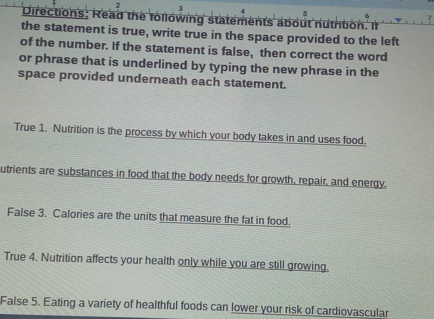 2 
3 
4 
5 
6 
Directions: Read the following statements about nutrition. If 
the statement is true, write true in the space provided to the left 
of the number. If the statement is false, then correct the word 
or phrase that is underlined by typing the new phrase in the 
space provided underneath each statement. 
True 1. Nutrition is the process by which your body takes in and uses food. 
utrients are substances in food that the body needs for growth, repair, and energy. 
False 3. Calories are the units that measure the fat in food. 
True 4. Nutrition affects your health only while you are still growing. 
False 5. Eating a variety of healthful foods can lower your risk of cardiovascular