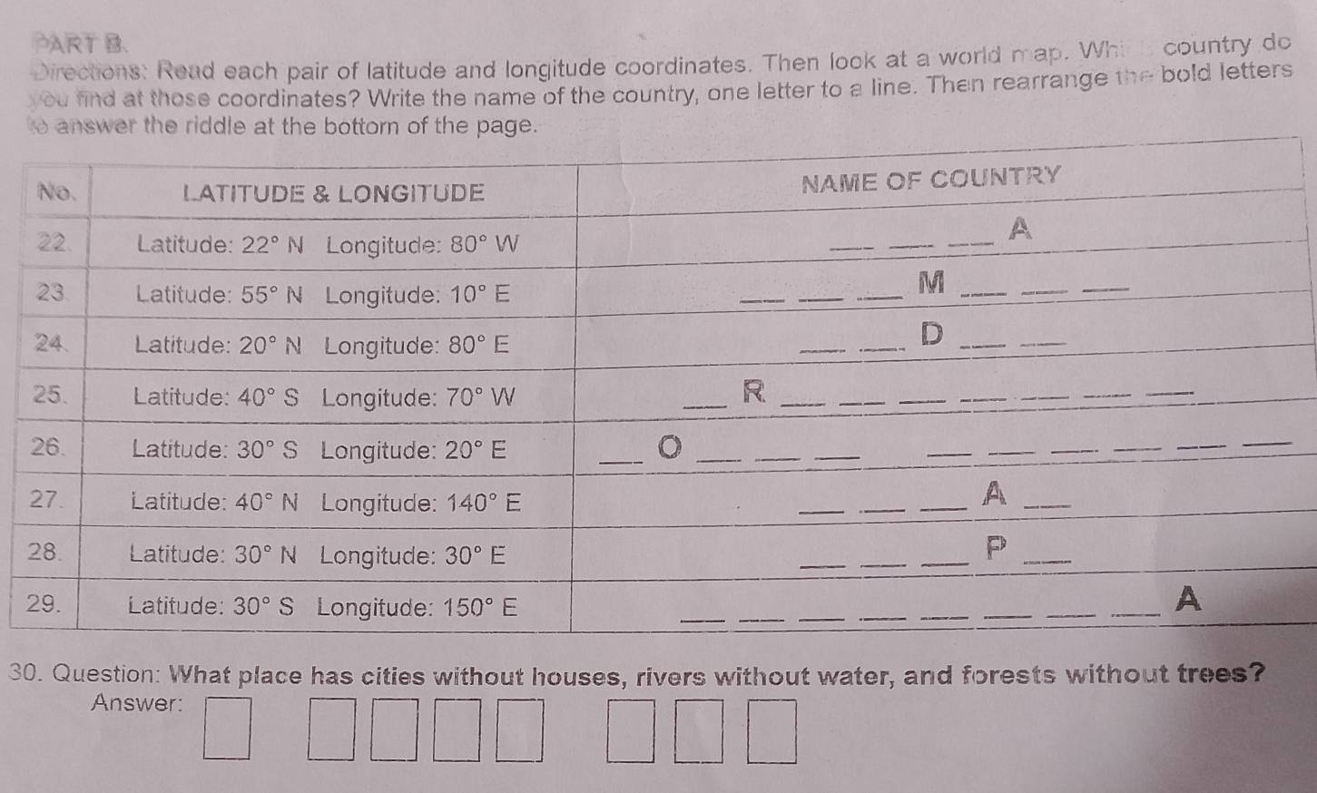 Directions: Read each pair of latitude and longitude coordinates. Then look at a world map. Whi h country do
you find at those coordinates? Write the name of the country, one letter to a line. Then rearrange the bold letters
t
30. Question: What place has cities without houses, rivers without water, and forests without trees?
Answer: