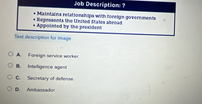 Job Description: ?
Maintains relationships with foreign governments
Represents the United States abroad
Appointed by the president
Text description for image
A. Foreign service worker
B. Intelligence agent
C. Secretary of defense
D. Ambassador