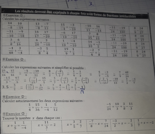 Les résultats devront être exprimés à chaque fois sous forme de fractions irréductibles
Exercice ① :
Calcul
Calculer les expressions suivantes et simplifier si possible :
 25/16 - 15/16 ;;  (-5)/6 - (-10)/12 ;;  8/2 -( (-8)/2 );;  1/9 - 1/3 ;;  5/7 - (-3)/-5 ;;  7/9 - 40/24 
 (-1.5)/3 - (4.5)/5 ;; ( (-1)/25 )- 15/5 ;;  5/7 -( (-6)/5 );;  2/3 -( (-2)/-9 );; ( (-2)/-13 )- (-10)/13 ;;  3/2 - (-6)/7 
3, 5- 5/2 ;; ( (-9)/13 )- 6/26 ;;  2/7 - 4/3 -( 5/3 + 2/7 -1)
④Exercice ② :
Calculer astucieusement les deux expressions suivantes :
 1/4 + 15/36 + 1/-4 - 5/12 
 (-1)/24 + 10/3 + 3/8 - 11/3 
$Exercice ③ :