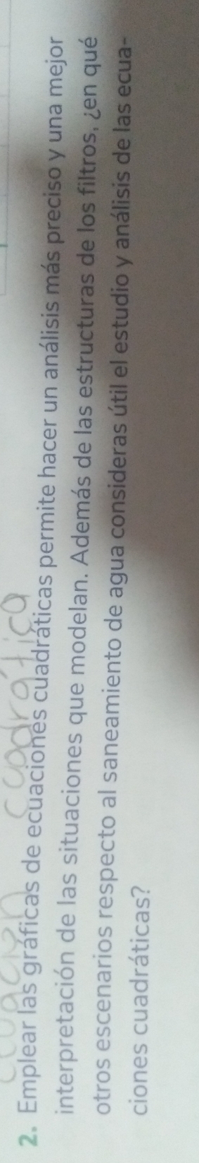 Emplear las gráficas de ecuaciones cuadráticas permite hacer un análisis más preciso y una mejor 
interpretación de las situaciones que modelan. Además de las estructuras de los filtros, ¿en qué 
otros escenarios respecto al saneamiento de agua consideras útil el estudio y análisis de las ecua- 
ciones cuadráticas?