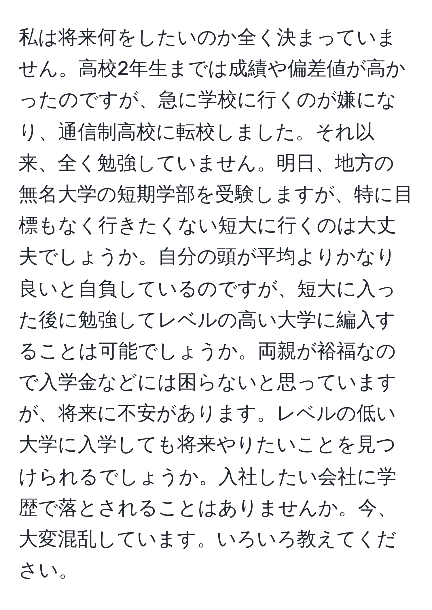 私は将来何をしたいのか全く決まっていません。高校2年生までは成績や偏差値が高かったのですが、急に学校に行くのが嫌になり、通信制高校に転校しました。それ以来、全く勉強していません。明日、地方の無名大学の短期学部を受験しますが、特に目標もなく行きたくない短大に行くのは大丈夫でしょうか。自分の頭が平均よりかなり良いと自負しているのですが、短大に入った後に勉強してレベルの高い大学に編入することは可能でしょうか。両親が裕福なので入学金などには困らないと思っていますが、将来に不安があります。レベルの低い大学に入学しても将来やりたいことを見つけられるでしょうか。入社したい会社に学歴で落とされることはありませんか。今、大変混乱しています。いろいろ教えてください。