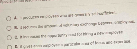 Specialization resul
A. it produces employees who are generally self-sufficient.
B. it reduces the amount of voluntary exchange between employees.
C. it increases the opportunity cost for hiring a new employee.
D. it gives each employee a particular area of focus and expertise.