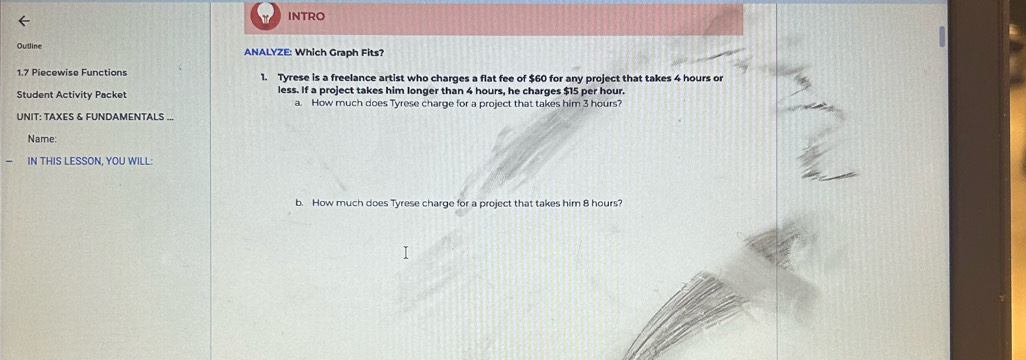 INTRO 
Outline ANALYZE: Which Graph Fits? 
1.7 Piecewise Functions 1. Tyrese is a freelance artist who charges a flat fee of $60 for any project that takes 4 hours or 
Student Activity Packet less. If a project takes him longer than 4 hours, he charges $15 per hour. 
a. How much does Tyrese charge for a project that takes him 3 hours? 
UNIT: TAXES & FUNDAMENTALS ... 
Name: 
IN THIS LESSON, YOU WILL: 
b. How much does Tyrese charge for a project that takes him 8 hours?