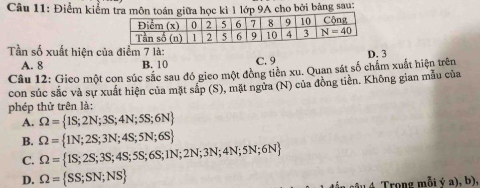 Điểm kiểm tra môn toán giữa học kì 1 lớp 9A cho bởi bảng sau:
Tần số xuất hiện của điểm 7 là: D. 3
A. 8 B. 10 C. 9
Câu 12: Gieo một con súc sắc sau đó gieo một đồng tiền xu. Quan sát số chấm xuất hiện trên
con súc sắc và sự xuất hiện của mặt sắp (S), mặt ngửa (N) của đồng tiền. Không gian mẫu của
phép thử trên là:
A. Omega = 1S;2N;3S;4N;5S;6N
B. Omega = 1N;2S;3N;4S;5N;6S
C. Omega = 1S;2S;3S;4S;5S;6S;1N;2N;3N;4N;5N;6N
D. Omega = SS;SN;NS
ầu 4 Trong mỗi ý a), b),