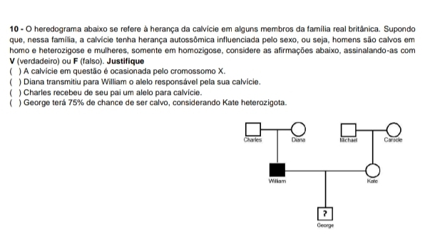 heredograma abaixo se refere à herança da calvície em alguns membros da família real britânica. Supondo 
que, nessa família, a calvície tenha herança autossômica influenciada pelo sexo, ou seja, homens são calvos em 
homo e heterozigose e mulheres, somente em homozigose, considere as afirmações abaixo, assinalando-as com 
V (verdadeiro) ou F (falso). Justifique 
( ) A calvície em questão é ocasionada pelo cromossomo X. 
 ) Diana transmitiu para William o alelo responsável pela sua calvície. 
( ) Charles recebeu de seu pai um alelo para calvície. 
( ) George terá 75% de chance de ser calvo, considerando Kate heterozigota.