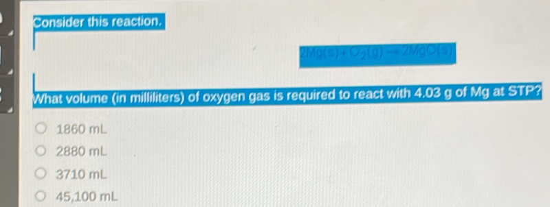 Consider this reaction.
2Mg(s)+O_2(g)to 2MgO(s)
What volume (in milliliters) of oxygen gas is required to react with 4.03 g of Mg at STP?
1860 mL
2880 mL
3710 mL
45,100 mL