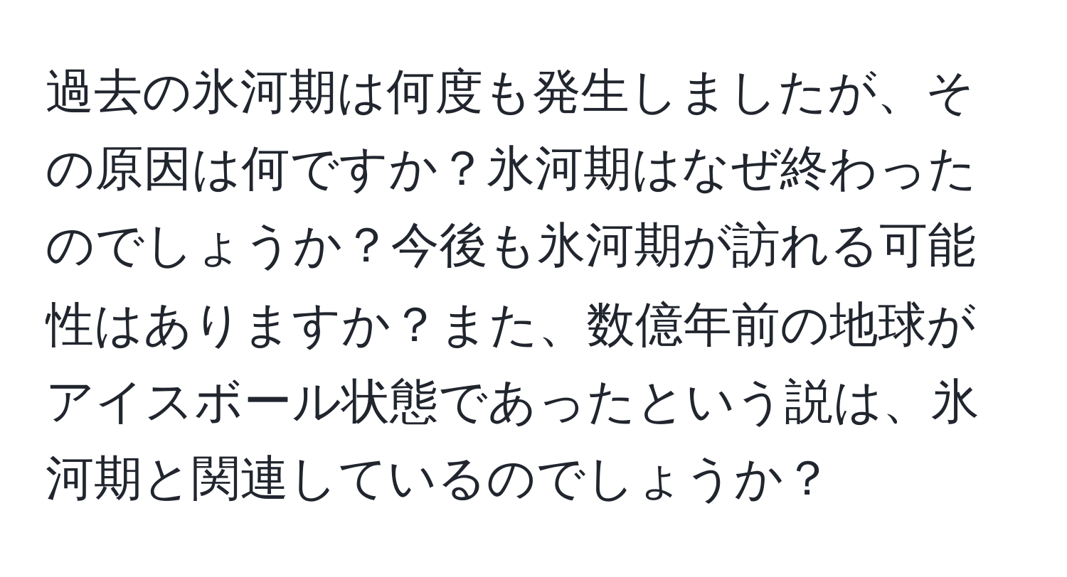 過去の氷河期は何度も発生しましたが、その原因は何ですか？氷河期はなぜ終わったのでしょうか？今後も氷河期が訪れる可能性はありますか？また、数億年前の地球がアイスボール状態であったという説は、氷河期と関連しているのでしょうか？