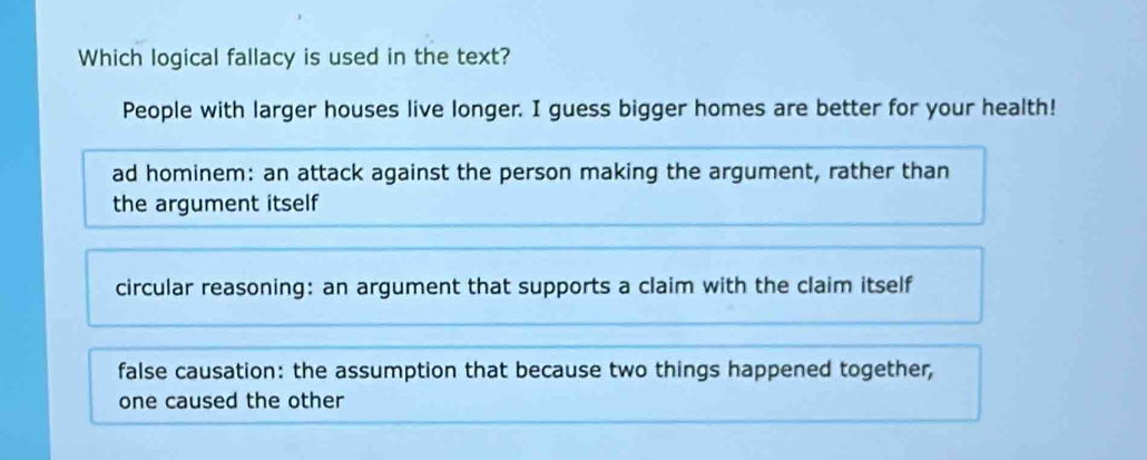 Which logical fallacy is used in the text?
People with larger houses live longer. I guess bigger homes are better for your health!
ad hominem: an attack against the person making the argument, rather than
the argument itself
circular reasoning: an argument that supports a claim with the claim itself
false causation: the assumption that because two things happened together,
one caused the other