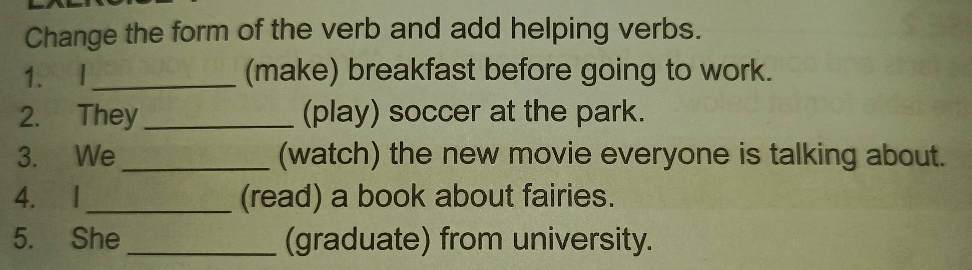 Change the form of the verb and add helping verbs. 
1. I_ (make) breakfast before going to work. 
2. They _(play) soccer at the park. 
3. We _(watch) the new movie everyone is talking about. 
4. I_ (read) a book about fairies. 
5. She _(graduate) from university.