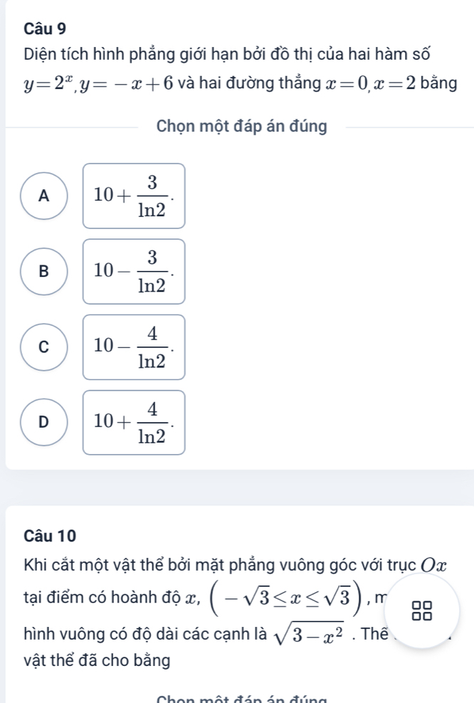 Diện tích hình phẳng giới hạn bởi đồ thị của hai hàm số
y=2^x, y=-x+6 và hai đường thẳng x=0, x=2 bằng
Chọn một đáp án đúng
A 10+ 3/ln 2 .
B 10- 3/ln 2 .
C 10- 4/ln 2 .
D 10+ 4/ln 2 . 
Câu 10
Khi cắt một vật thể bởi mặt phẳng vuông góc với trục Ox
tại điểm có hoành độ x, (-sqrt(3)≤ x≤ sqrt(3)) ,m
hình vuông có độ dài các cạnh là sqrt(3-x^2). Thể
vật thể đã cho bằng