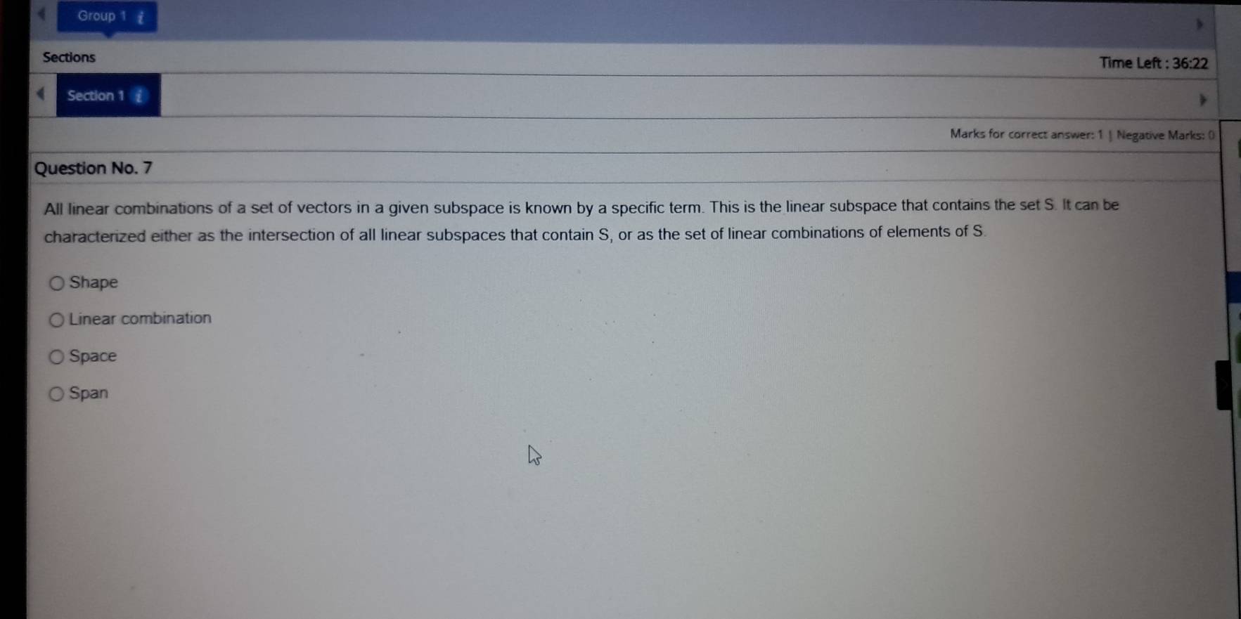 Group 1 £
Sections Time Left : 36:22
Section 1 £
Marks for correct answer: 1 | Negative Marks: ()
Question No. 7
All linear combinations of a set of vectors in a given subspace is known by a specific term. This is the linear subspace that contains the set S. It can be
characterized either as the intersection of all linear subspaces that contain S, or as the set of linear combinations of elements of S
Shape
Linear combination
Space
Span