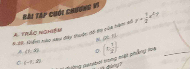 Bài Tập cuới chương vi
6.39. Điểm nào sau đây thuộc đồ thị của hàm số y= 1/2 x^2 2
A. trác nghiệm
B. (2;1).
A. (1;2). D. (t, 1/2 ). 
Ahing parabol trong mặt phẳng toạ_
C. (-1;2). 
là đúng?