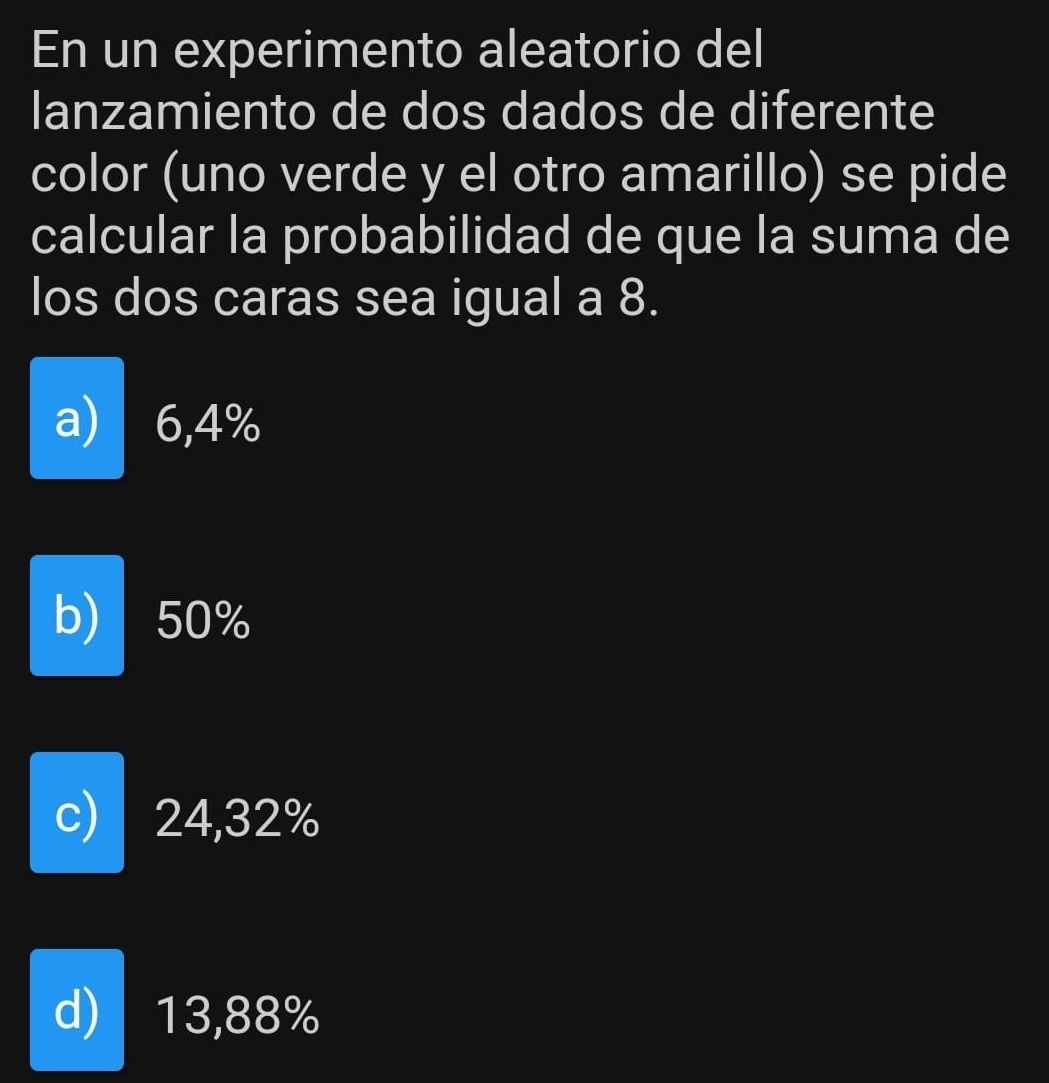 En un experimento aleatorio del
lanzamiento de dos dados de diferente
color (uno verde y el otro amarillo) se pide
calcular la probabilidad de que la suma de
los dos caras sea igual a 8.
a) 6,4%
b) 50%
c) 24,32%
d) 13,88%