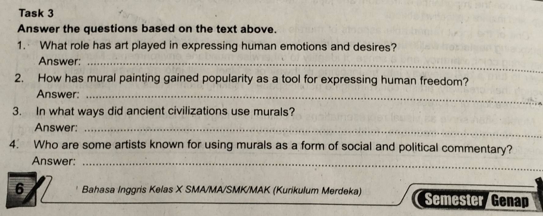 Task 3 
Answer the questions based on the text above. 
1. What role has art played in expressing human emotions and desires? 
Answer:_ 
2. How has mural painting gained popularity as a tool for expressing human freedom? 
Answer:_ 
3. In what ways did ancient civilizations use murals? 
Answer:_ 
4. Who are some artists known for using murals as a form of social and political commentary? 
Answer:_ 
6 Bahasa Inggris Kelas X SMA/MA/SMK/MAK (Kurikulum Merdeka) 
Semester/Genap