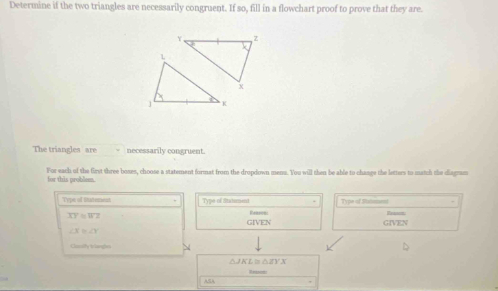 Determine if the two triangles are necessarily congruent. If so, fill in a flowchart proof to prove that they are.
Y z
x
The triangles are necessarily congruent.
For each of the first three boxes, choose a statement format from the dropdown menu. You will then be able to change the letters to match the diagram
for this problem.
Type of Statement Type of Statument Type of Statment
overline XY≌ overline WZ
Reason: Reason
GIVEN GIVEN
∠ X≌ ∠ Y
Cloalty trlanges
△ JKL≌ △ ZYX
Reason
ASA