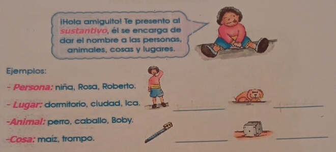 iHola amiguito! Te presento al 
sustantivo, él se encarga de 
dar el nombre a las personas, 
animales, cosas y lugares. 
Ejemplos: 
- Persona: niña, Rosa, Roberto. 
_ 
- Lugar: dormitorio, ciudad, Ica. 
_ 
-Animal: perro, caballo, Boby. 
-Cosa: maíz, trompo. 
_ 
_