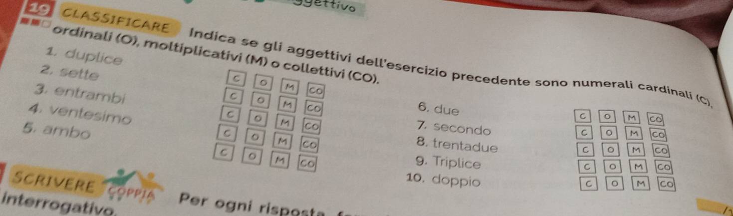 ggettivo 
1. duplice 
19 CLASSIFICARE Indica se gli aggettivi dell'esercizio precedente sono numerali cardinali (C) 
ordinali (O), moltiplicativi (M) o collettivi (CO). 。 M Co 
2. sette 
C 
M co 
3. entrambi 
C 。 M Co 
6. due 
C 
C 。 M co 
4. ventesimo C 8. trentadue 
5. ambo 
7. secondo 
C 。 M co 
M co 
C 。 M Co 
C 。 M Co 
9. Triplice 
C 。 M Co 
10. doppio 
C 。 M Co 
Scrivere çoppia Per ogni rispest 
interrogativo