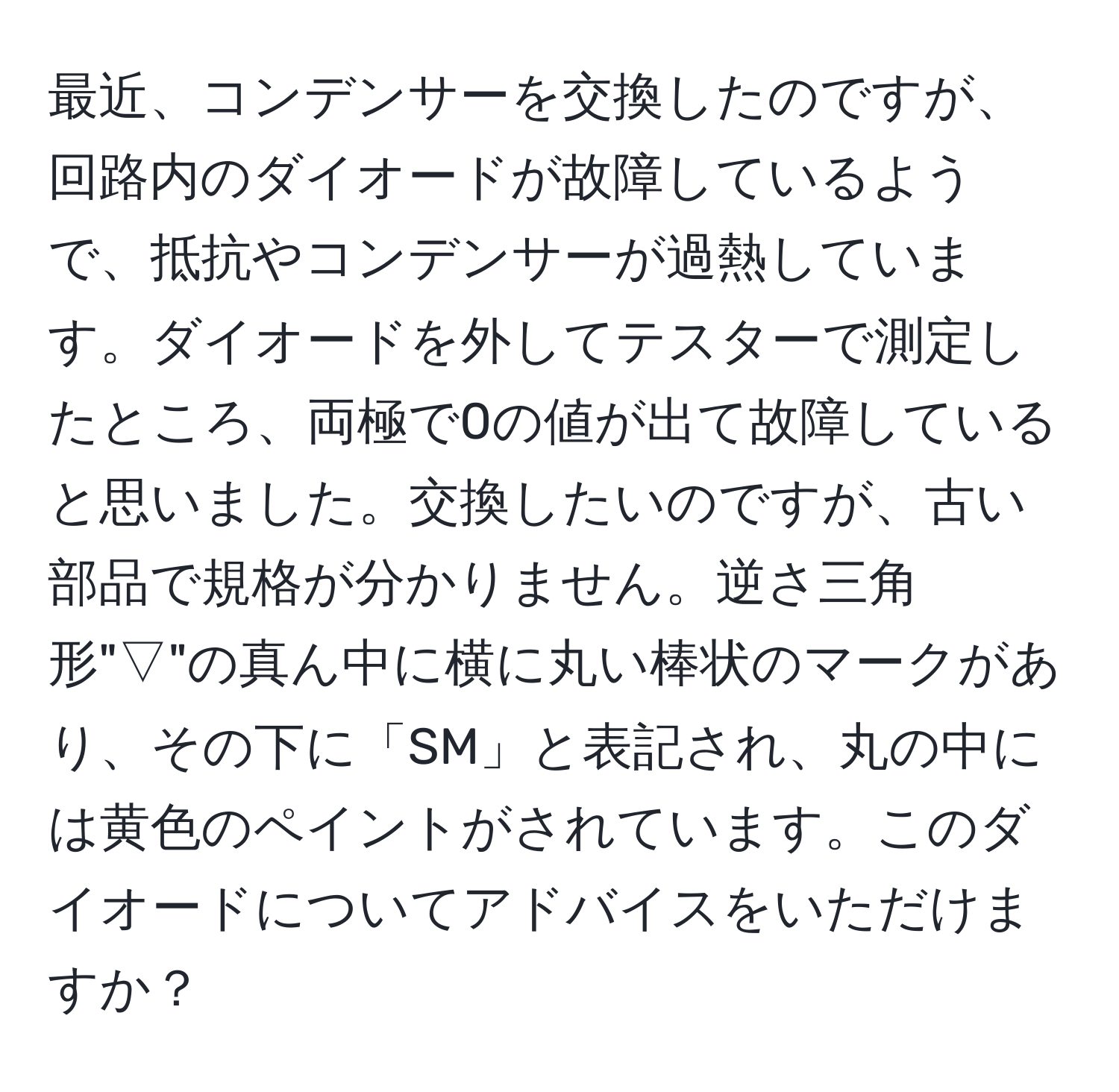 最近、コンデンサーを交換したのですが、回路内のダイオードが故障しているようで、抵抗やコンデンサーが過熱しています。ダイオードを外してテスターで測定したところ、両極で0の値が出て故障していると思いました。交換したいのですが、古い部品で規格が分かりません。逆さ三角形"▽"の真ん中に横に丸い棒状のマークがあり、その下に「SM」と表記され、丸の中には黄色のペイントがされています。このダイオードについてアドバイスをいただけますか？