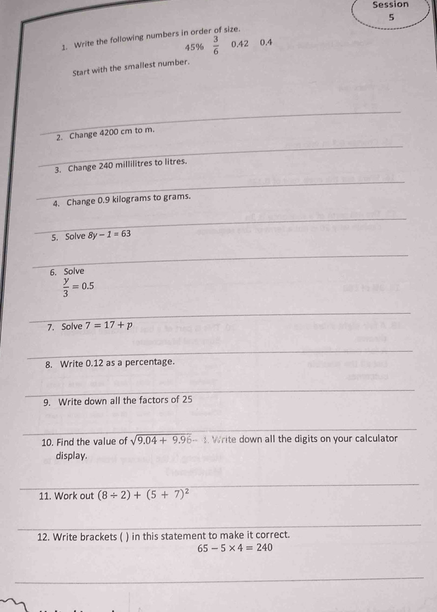 Session 
5 
1. Write the following numbers in order of size.
45% frac 36^((circ) 0.42 0.4
Start with the smallest number. 
_ 
_ 
2. Change 4200 cm to m. 
3. Change 240 millilitres to litres. 
_ 
4. Change 0.9 kilograms to grams. 
_ 
5. Solve 8y-1=63
_ 
6. Solve
frac y)3=0.5
_ 
7. Solve 7=17+p
_ 
8. Write 0.12 as a percentage. 
_ 
9. Write down all the factors of 25
_ 
10. Find the value of sqrt(9.04+9.96)-. Write down all the digits on your calculator 
display. 
_ 
11. Work out (8/ 2)+(5+7)^2
_ 
12. Write brackets ( ) in this statement to make it correct.
65-5* 4=240
_