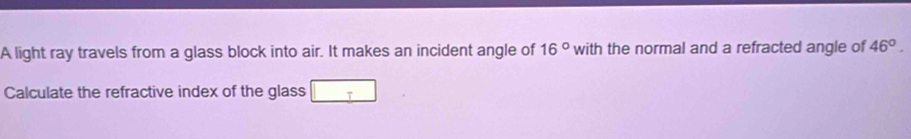 A light ray travels from a glass block into air. It makes an incident angle of 16° with the normal and a refracted angle of 46°. 
Calculate the refractive index of the glass T