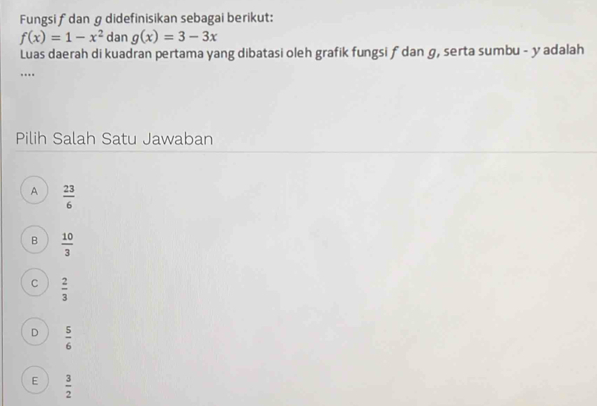 Fungsi fdan g didefinisikan sebagai berikut:
f(x)=1-x^2 dan g(x)=3-3x
Luas daerah di kuadran pertama yang dibatasi oleh grafik fungsi ƒ dan g, serta sumbu - y adalah
…
Pilih Salah Satu Jawaban
A  23/6 
B  10/3 
C  2/3 
D  5/6 
E  3/2 