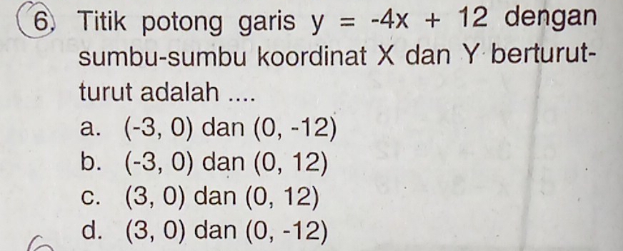 Titik potong garis y=-4x+12 dengan
sumbu-sumbu koordinat X dan Y berturut-
turut adalah ....
a. (-3,0) dan (0,-12)
b. (-3,0) dan (0,12)
C. (3,0) dan (0,12)
d. (3,0) dan (0,-12)