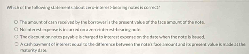 Which of the following statements about zero-interest-bearing notes is correct?
The amount of cash received by the borrower is the present value of the face amount of the note.
No interest expense is incurred on a zero-interest-bearing note.
The discount on notes payable is charged to interest expense on the date when the note is issued.
A cash payment of interest equal to the difference between the note's face amount and its present value is made at the
maturity date.