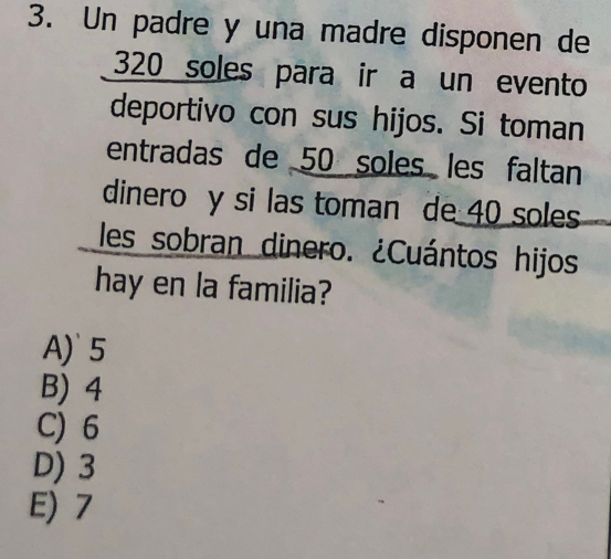 Un padre y una madre disponen de
320 soles para ir a un evento
deportivo con sus hijos. Si toman
entradas de 50 soles les faltan
dinero y si las toman de 40 soles
les sobran dinero. ¿Cuántos hijos
hay en la familia?
A)` 5
B) 4
C) 6
D) 3
E) 7